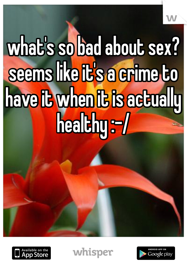 what's so bad about sex? seems like it's a crime to have it when it is actually healthy :-/