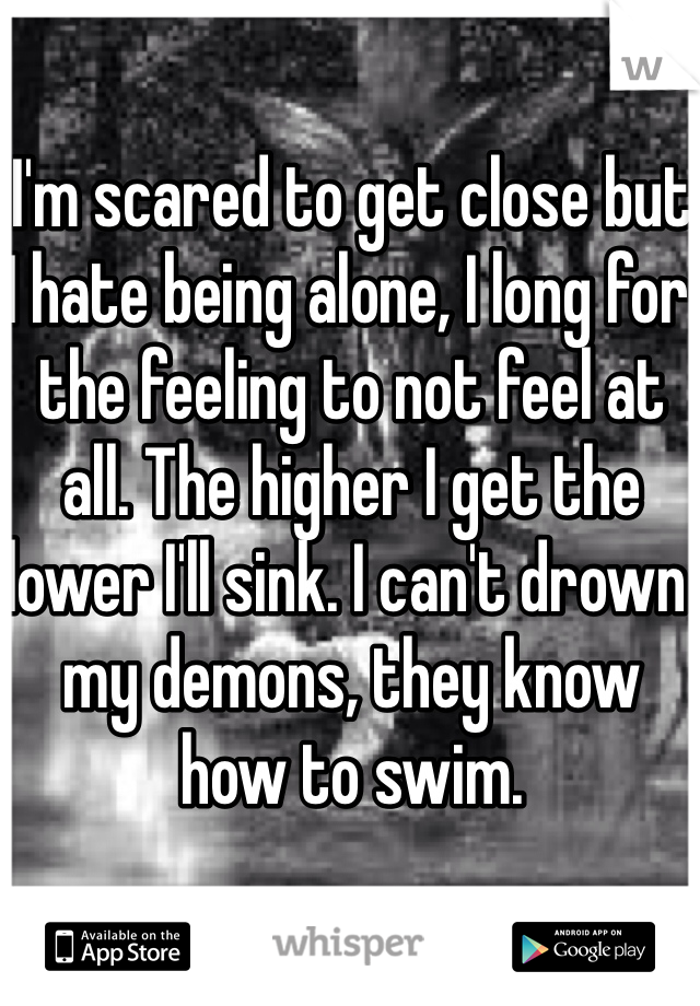 I'm scared to get close but I hate being alone, I long for the feeling to not feel at all. The higher I get the lower I'll sink. I can't drown my demons, they know how to swim.