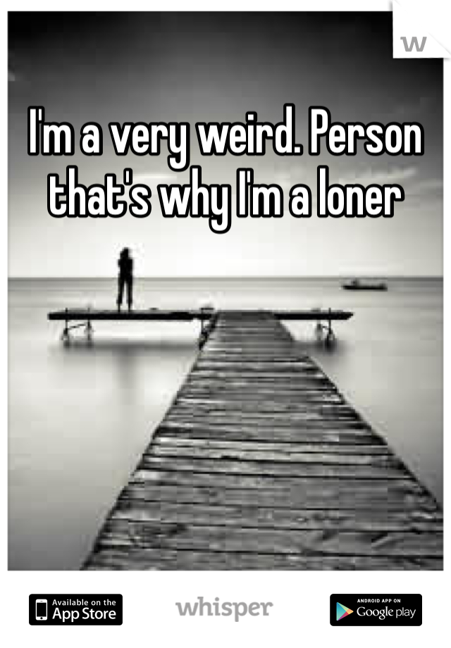 I'm a very weird. Person that's why I'm a loner