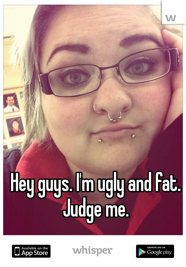 Hey guys. I'm ugly and fat. Judge me. 

