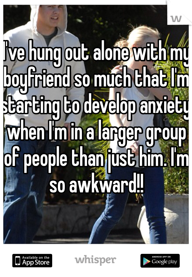I've hung out alone with my boyfriend so much that I'm starting to develop anxiety when I'm in a larger group of people than just him. I'm so awkward!! 