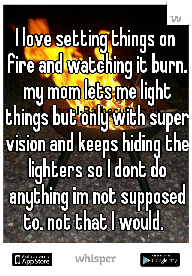 I love setting things on fire and watching it burn. my mom lets me light things but only with super vision and keeps hiding the lighters so I dont do anything im not supposed to. not that I would.  