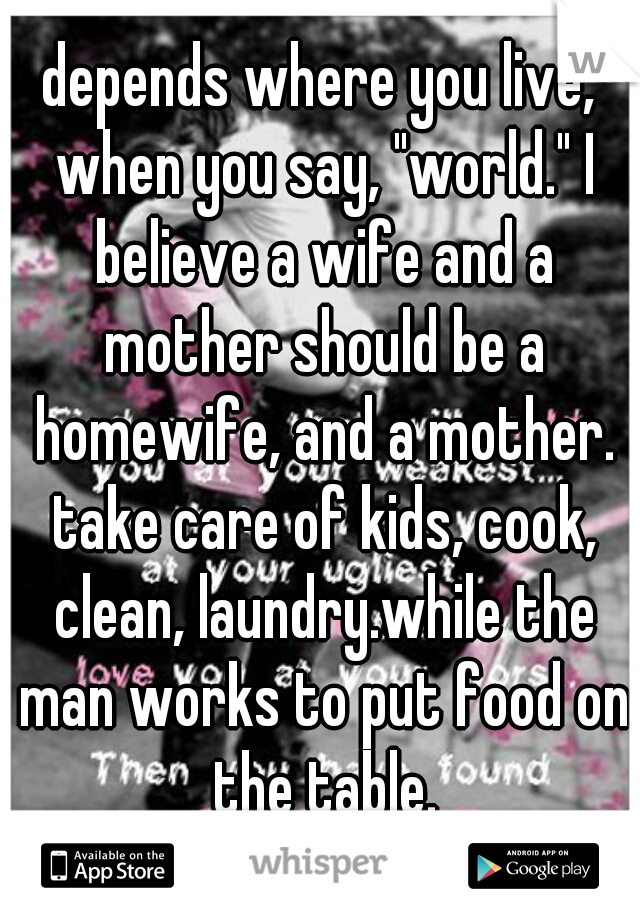 depends where you live, when you say, "world." I believe a wife and a mother should be a homewife, and a mother. take care of kids, cook, clean, laundry.while the man works to put food on the table.