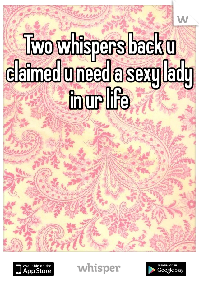 Two whispers back u claimed u need a sexy lady in ur life 