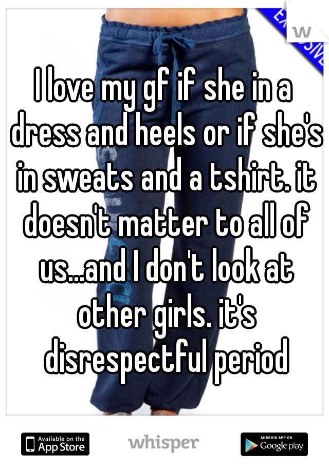 I love my gf if she in a dress and heels or if she's in sweats and a tshirt. it doesn't matter to all of us...and I don't look at other girls. it's disrespectful period