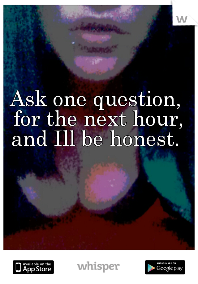 Ask one question, for the next hour, and Ill be honest. 
