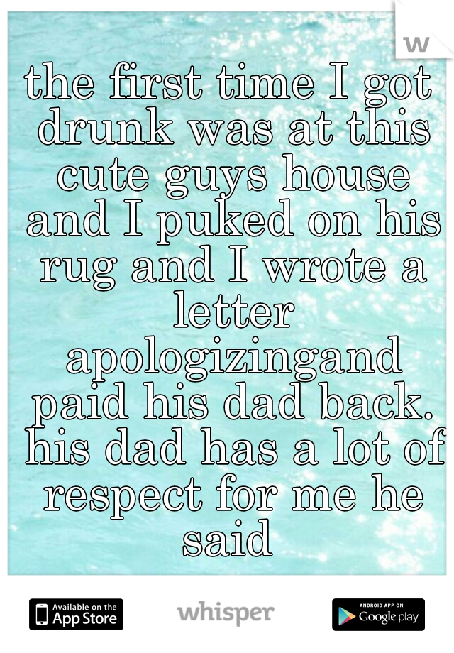 the first time I got drunk was at this cute guys house and I puked on his rug and I wrote a letter apologizingand paid his dad back. his dad has a lot of respect for me he said 