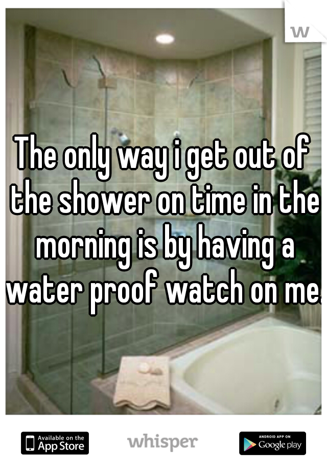 The only way i get out of the shower on time in the morning is by having a water proof watch on me. 