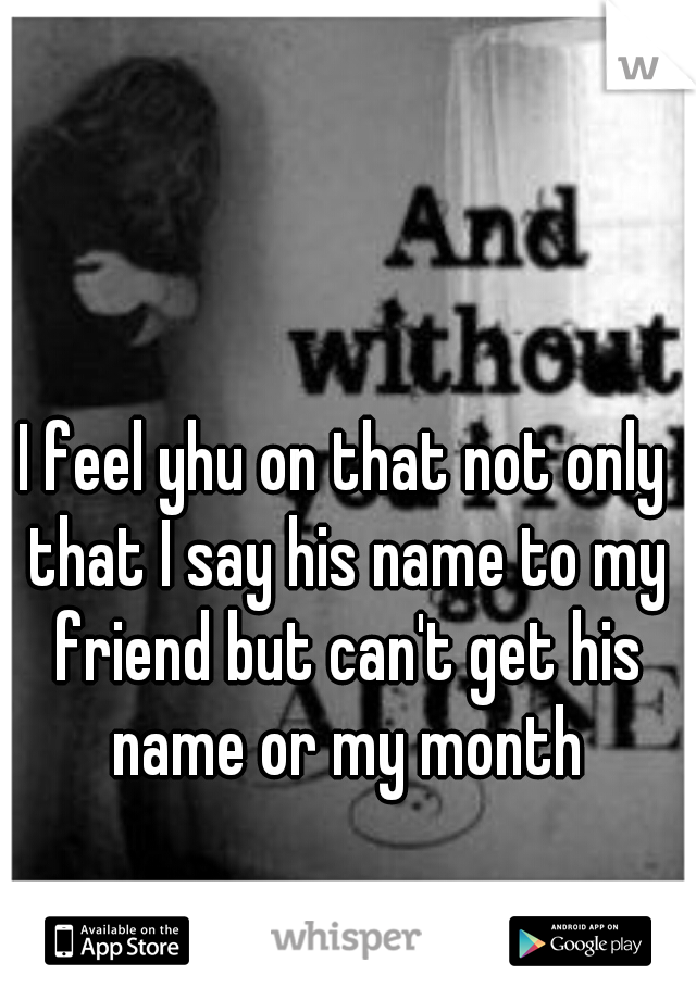 I feel yhu on that not only that I say his name to my friend but can't get his name or my month