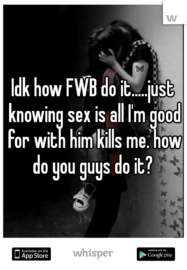 Idk how FWB do it.....just knowing sex is all I'm good for with him kills me. how do you guys do it? 