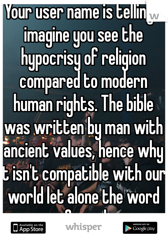 Your user name is telling. I imagine you see the hypocrisy of religion compared to modern human rights. The bible was written by man with ancient values, hence why it isn't compatible with our world let alone the word of a god.