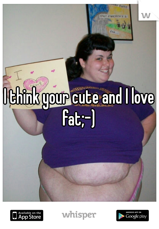 I think your cute and I love fat;-) 