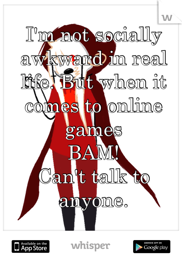 I'm not socially awkward in real life. But when it comes to online games 
BAM! 
Can't talk to anyone. 