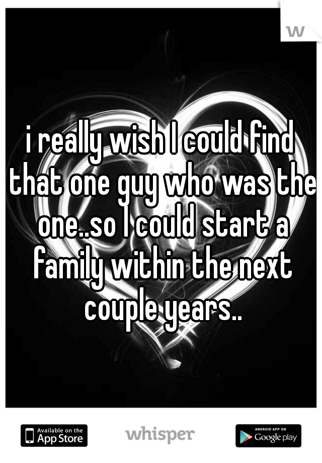 i really wish I could find that one guy who was the one..so I could start a family within the next couple years..