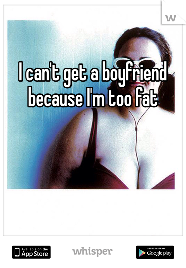 I can't get a boyfriend because I'm too fat