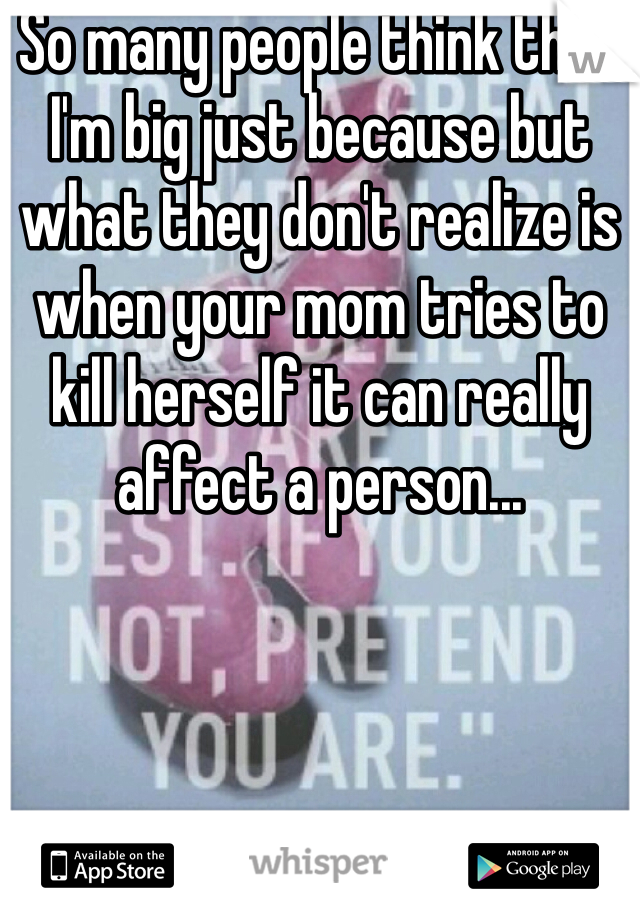 So many people think that I'm big just because but what they don't realize is when your mom tries to kill herself it can really affect a person...