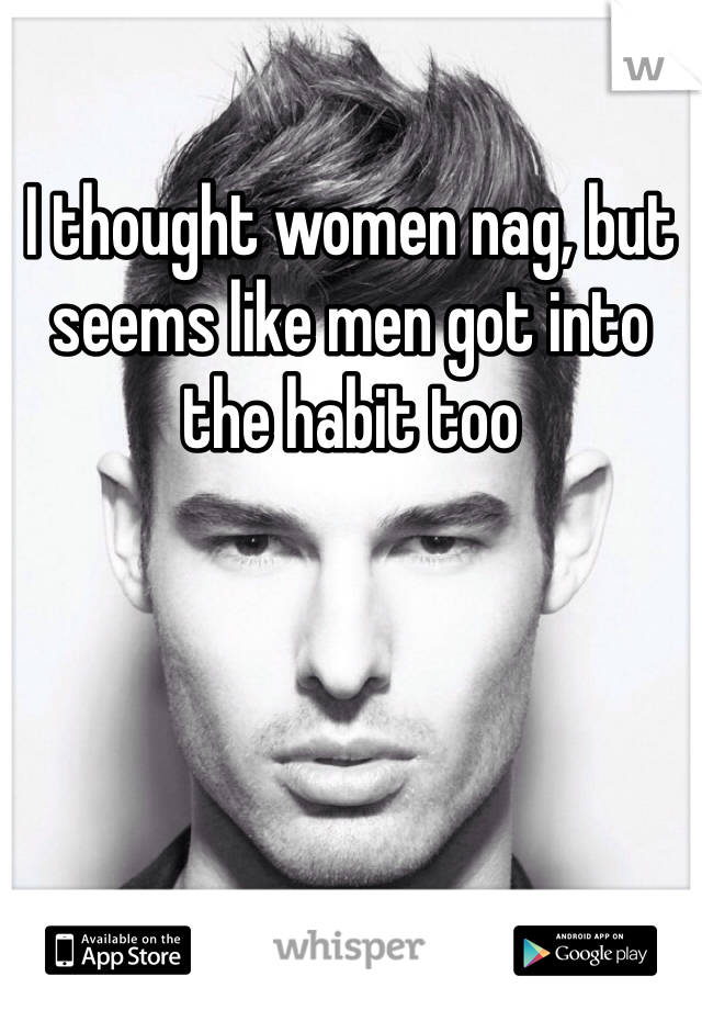 I thought women nag, but seems like men got into the habit too