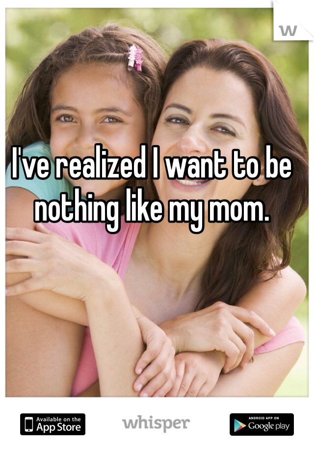 I've realized I want to be nothing like my mom. 