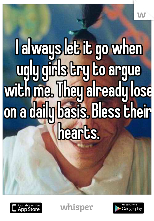I always let it go when ugly girls try to argue with me. They already lose on a daily basis. Bless their hearts. 