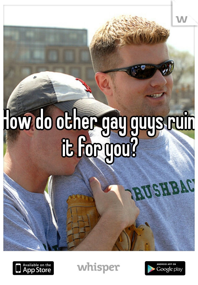 How do other gay guys ruin it for you?