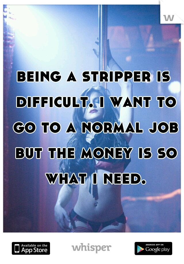 being a stripper is difficult. i want to go to a normal job but the money is so what i need.