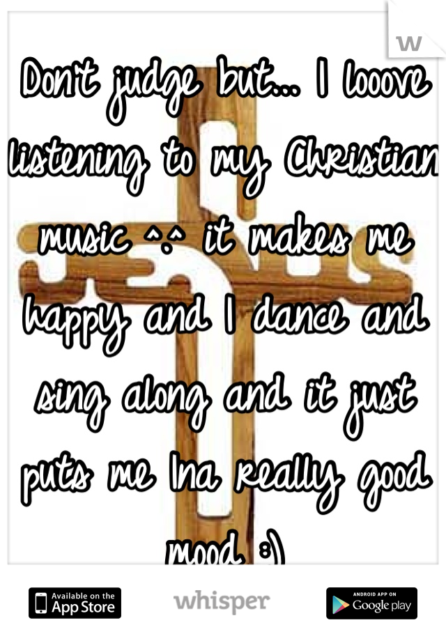 Don't judge but... I looove listening to my Christian music ^.^ it makes me happy and I dance and sing along and it just puts me Ina really good mood :)