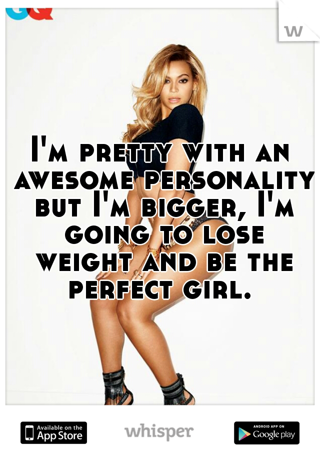 I'm pretty with an awesome personality but I'm bigger, I'm going to lose weight and be the perfect girl. 