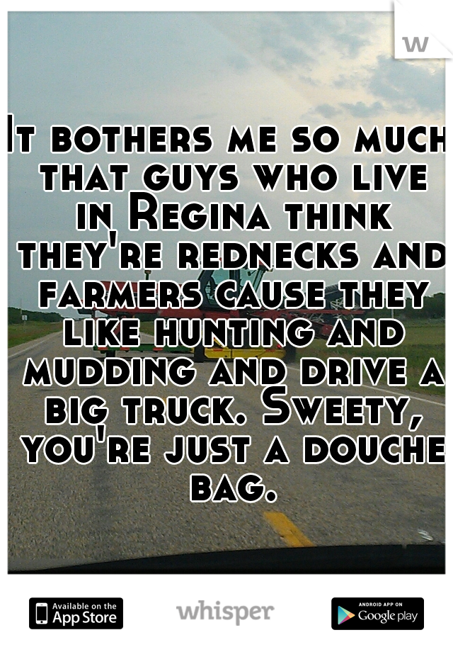 It bothers me so much that guys who live in Regina think they're rednecks and farmers cause they like hunting and mudding and drive a big truck. Sweety, you're just a douche bag.