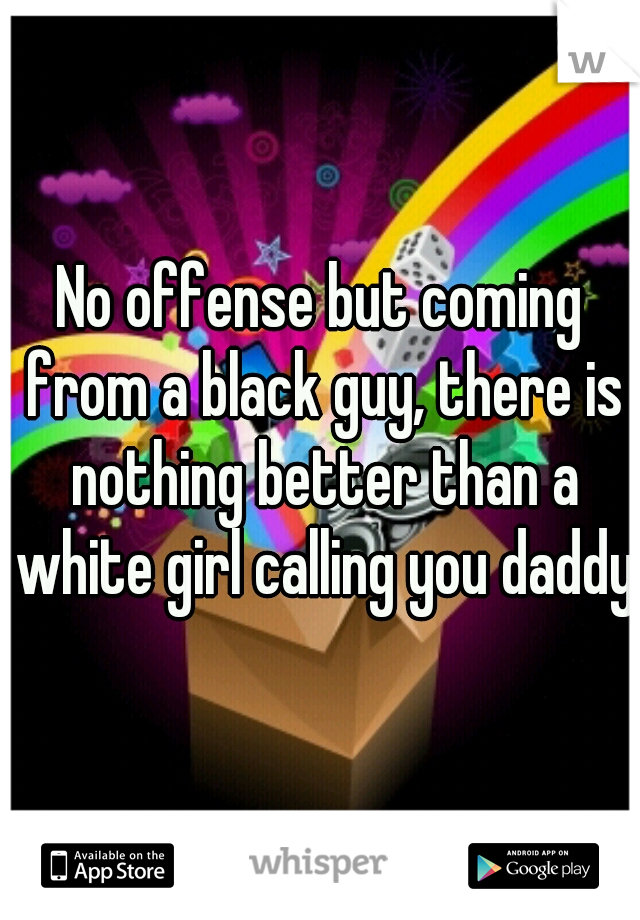 No offense but coming from a black guy, there is nothing better than a white girl calling you daddy
