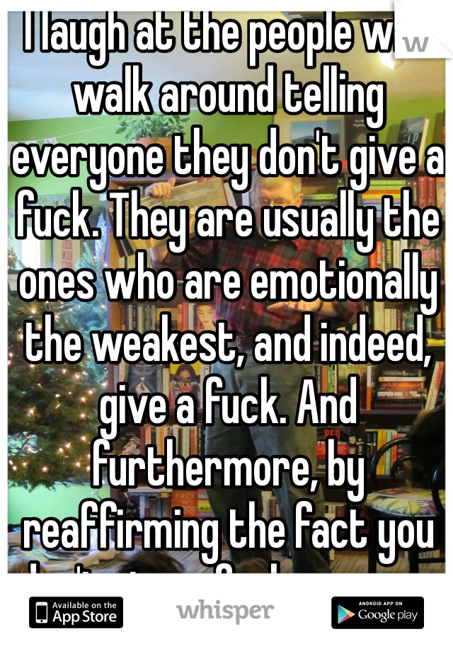 I laugh at the people who walk around telling everyone they don't give a fuck. They are usually the ones who are emotionally the weakest, and indeed, give a fuck. And furthermore, by reaffirming the fact you don't give a fuck, you are.