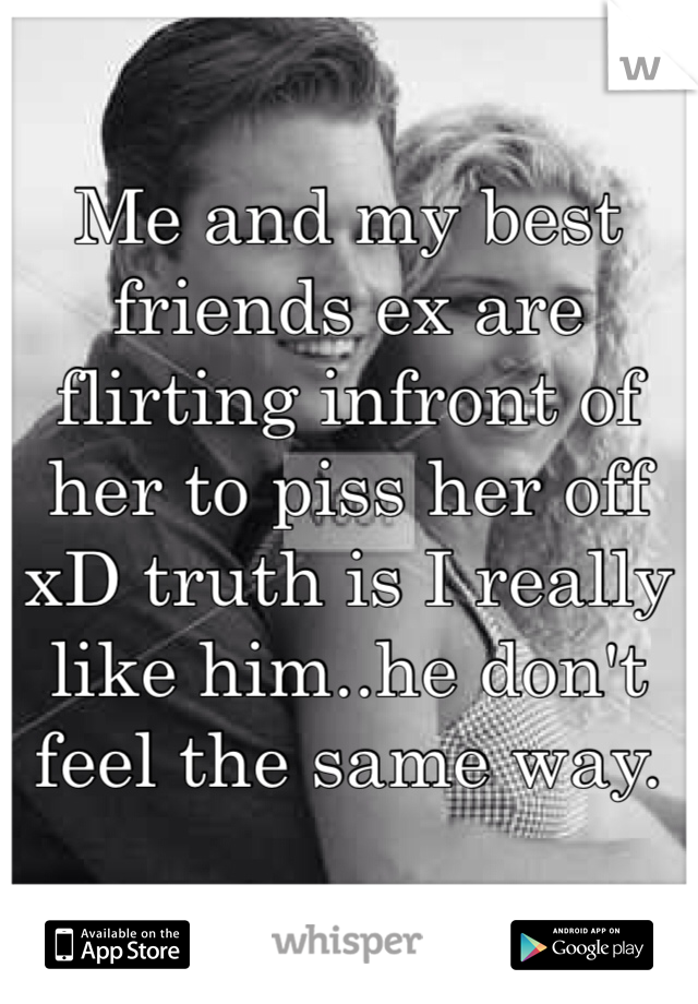 Me and my best friends ex are flirting infront of her to piss her off xD truth is I really like him..he don't feel the same way. 