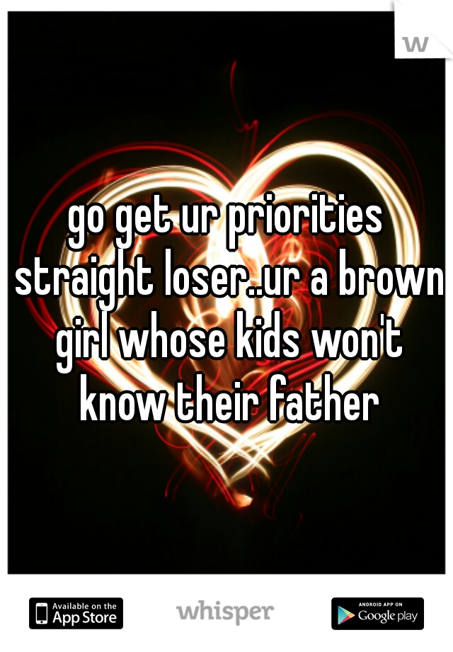 go get ur priorities straight loser..ur a brown girl whose kids won't know their father