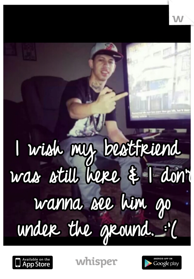 I wish my bestfriend was still here & I don't wanna see him go under the ground. :'( 
R.I.P I love you. 