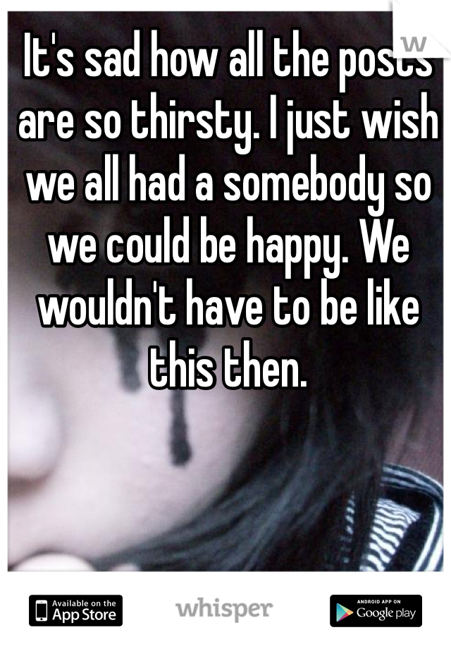 It's sad how all the posts are so thirsty. I just wish we all had a somebody so we could be happy. We wouldn't have to be like this then. 