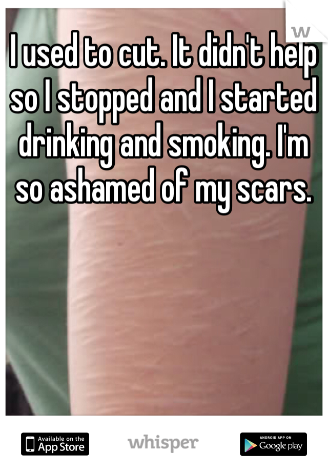 I used to cut. It didn't help so I stopped and I started drinking and smoking. I'm so ashamed of my scars. 