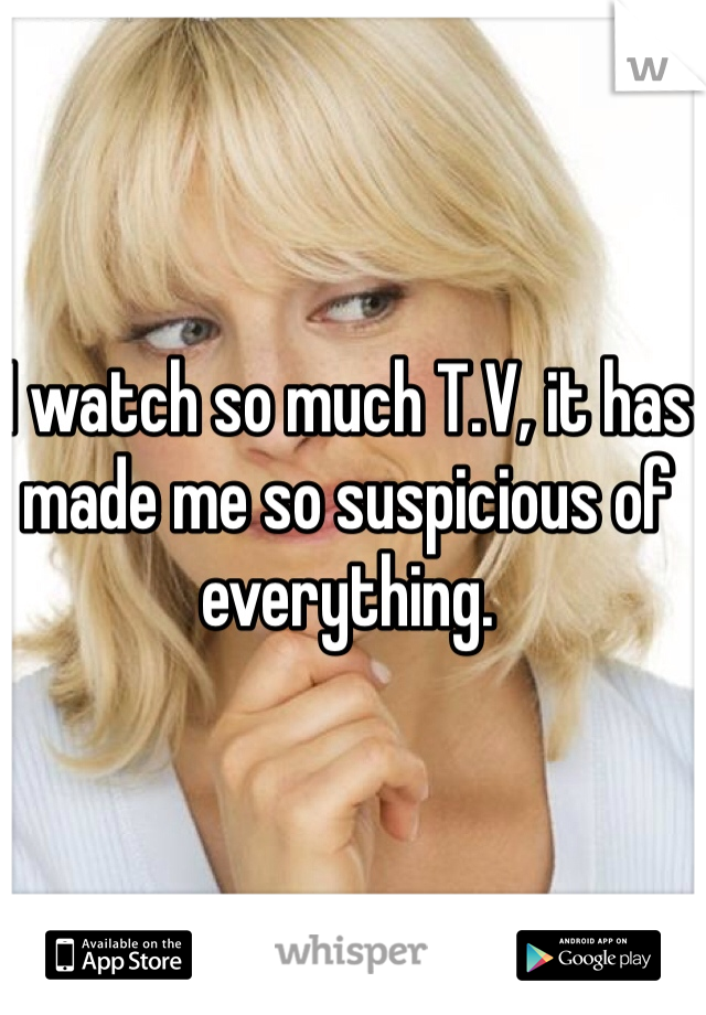 I watch so much T.V, it has made me so suspicious of everything. 