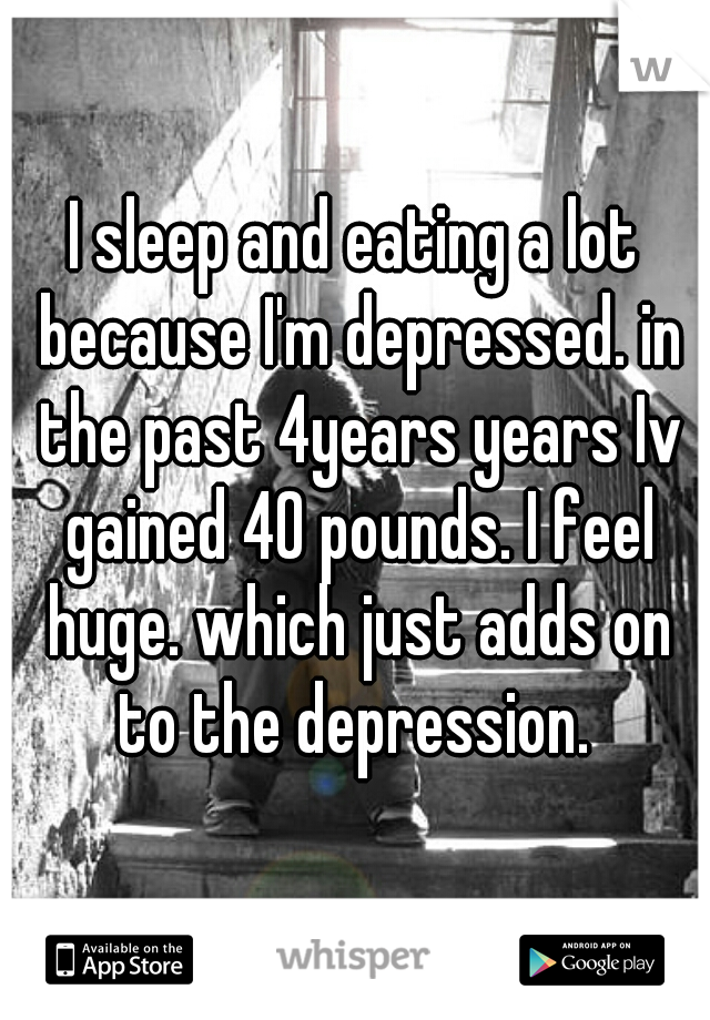 I sleep and eating a lot because I'm depressed. in the past 4years years Iv gained 40 pounds. I feel huge. which just adds on to the depression. 
