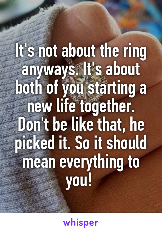 It's not about the ring anyways. It's about both of you starting a new life together. Don't be like that, he picked it. So it should mean everything to you! 