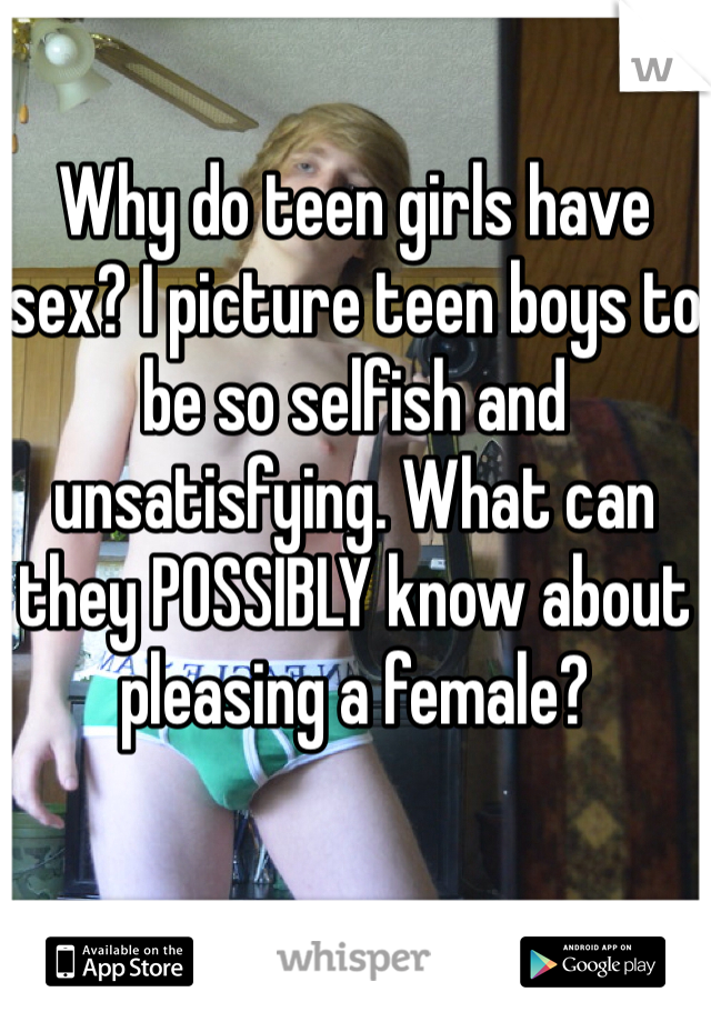 Why do teen girls have sex? I picture teen boys to be so selfish and unsatisfying. What can they POSSIBLY know about pleasing a female?