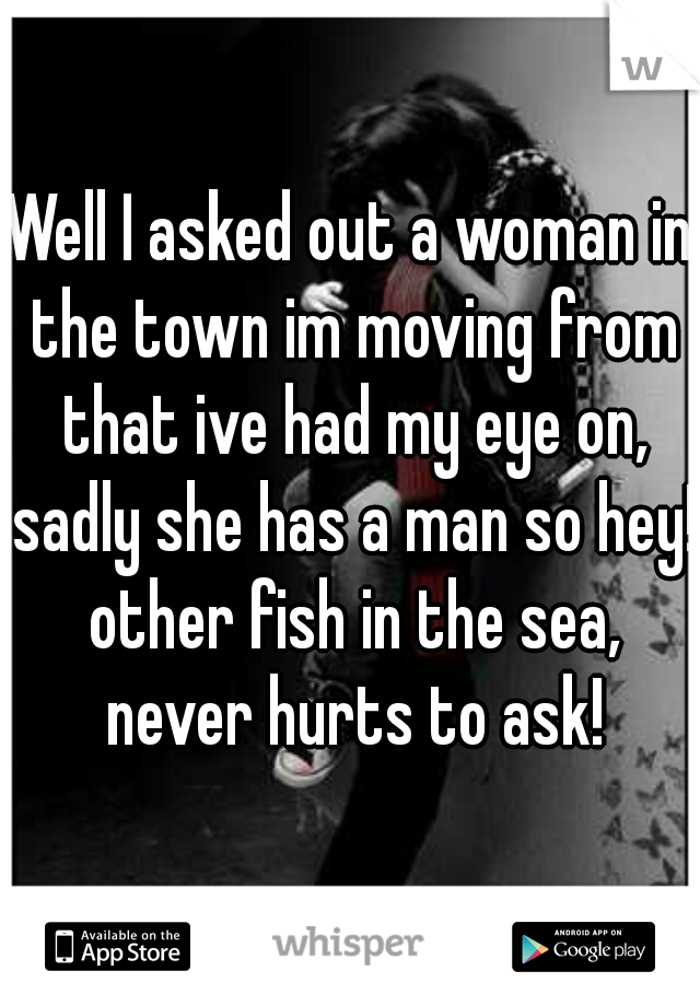 Well I asked out a woman in the town im moving from that ive had my eye on, sadly she has a man so hey! other fish in the sea, never hurts to ask!