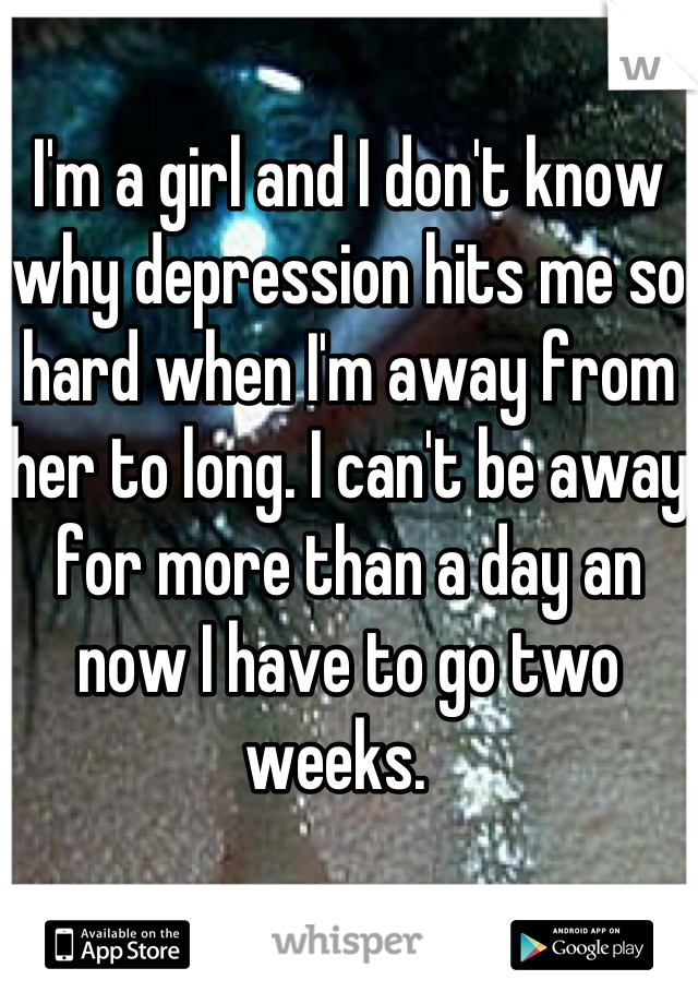 I'm a girl and I don't know why depression hits me so hard when I'm away from her to long. I can't be away for more than a day an now I have to go two weeks.  