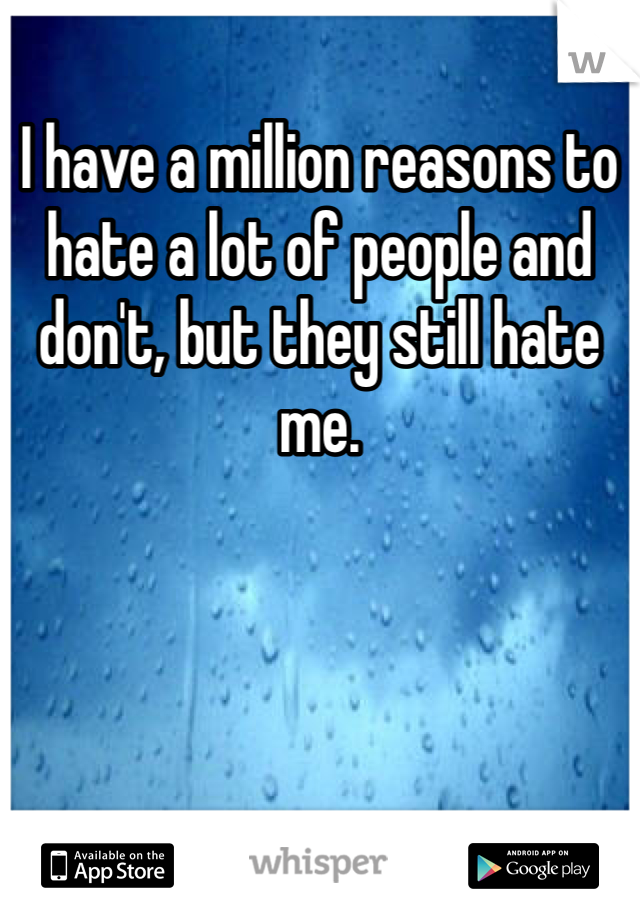 I have a million reasons to hate a lot of people and don't, but they still hate me.