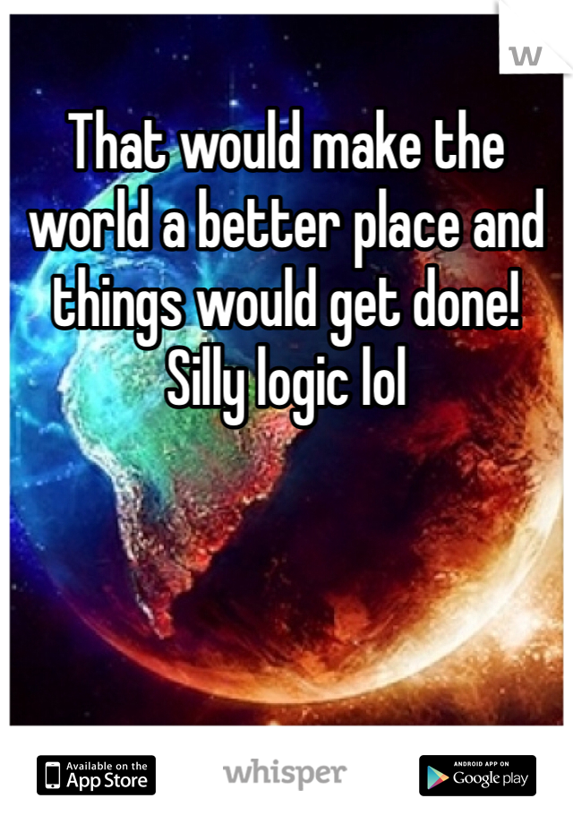 That would make the world a better place and things would get done!
Silly logic lol