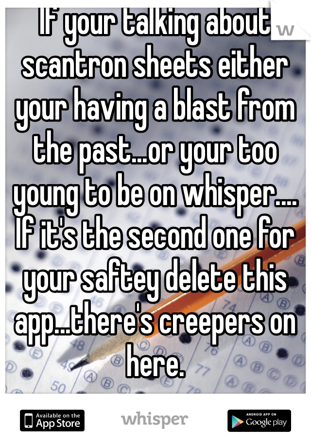If your talking about scantron sheets either your having a blast from the past...or your too young to be on whisper.... If it's the second one for your saftey delete this app...there's creepers on here.