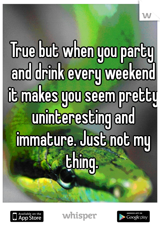 True but when you party and drink every weekend it makes you seem pretty uninteresting and immature. Just not my thing. 