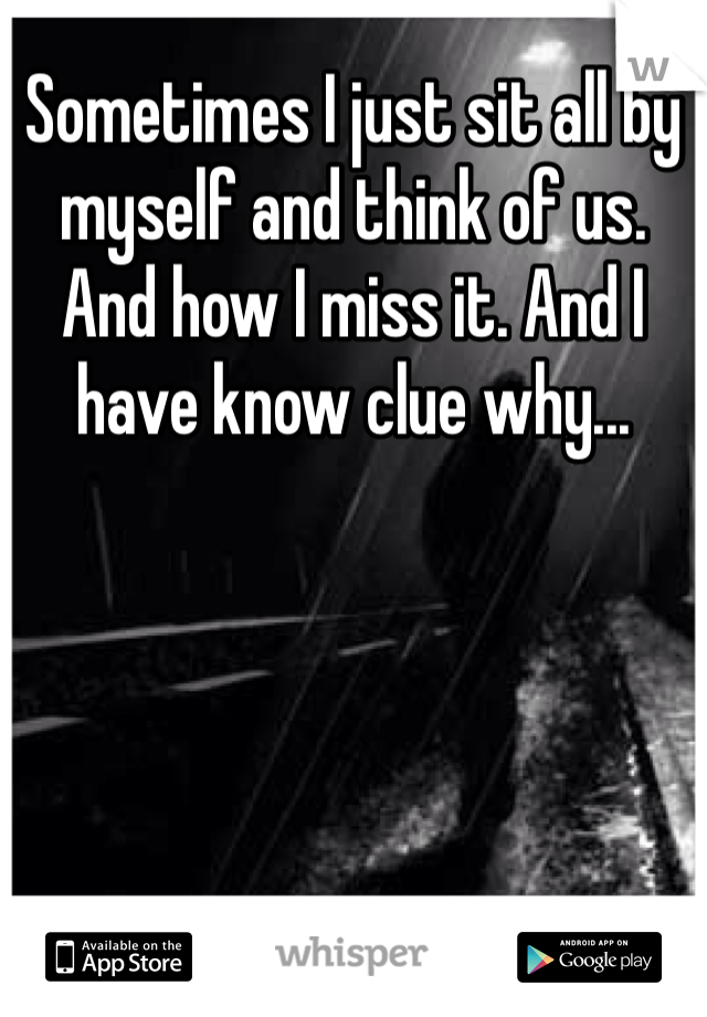 Sometimes I just sit all by myself and think of us. And how I miss it. And I have know clue why...