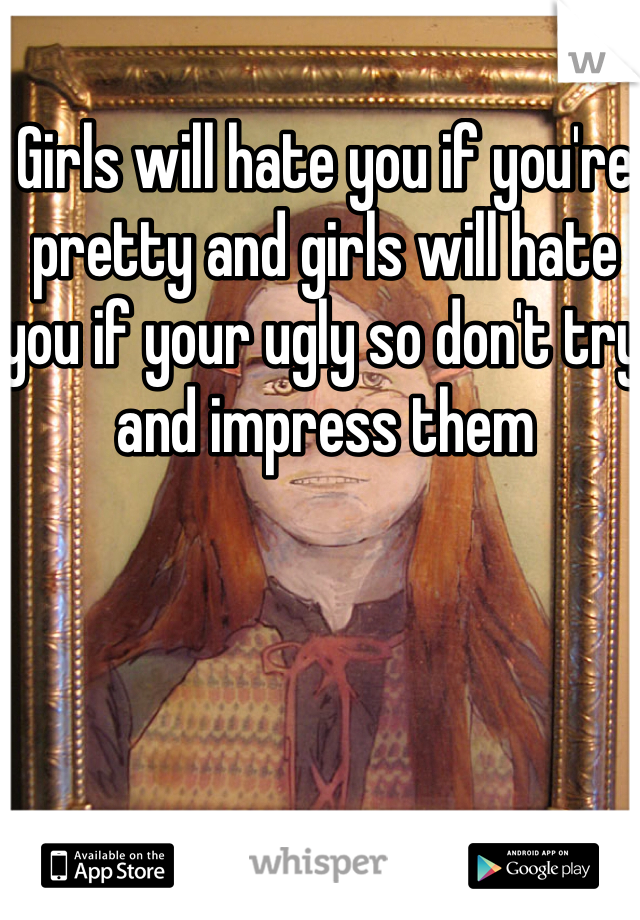 Girls will hate you if you're pretty and girls will hate you if your ugly so don't try and impress them