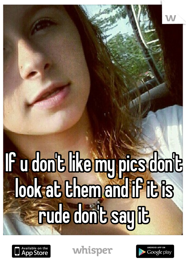 If u don't like my pics don't look at them and if it is rude don't say it
