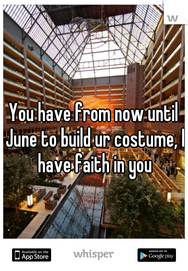 You have from now until June to build ur costume, I have faith in you
 