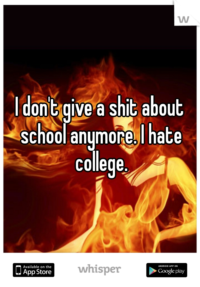I don't give a shit about school anymore. I hate college.